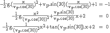 3$\rm\begin{tabular}-\frac{1}{2}.g.(\frac{x}{v_F.\cos(30)})^2+v_F.\sin(30)(\frac{x}{v_F.\cos(30)})+1&=&-1\\-\frac{1}{2}.g.\frac{x^2}{(v_F.\cos(30))^2}+\frac{v_F.\sin(30)}{v_F.\cos(30)}.x+2&=&0\\-\frac{1}{2}.g.\frac{1}{(v_F.\cos(30))^2}x^2+\tan(v_F.\sin(30)).x+2&=&0\end{tabular}